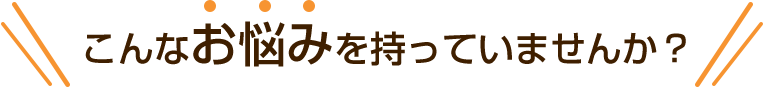 こんなお悩みを持っていませんか？